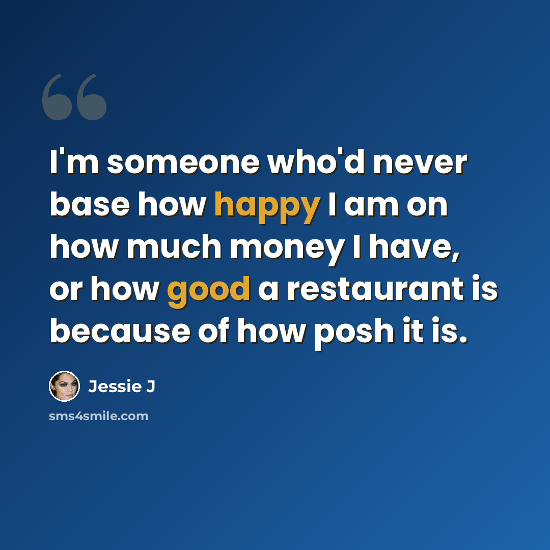 “I'm someone who'd never base how happy I am on how much money I have, or how good a restaurant is because of how posh it is.” quote by Jessie J