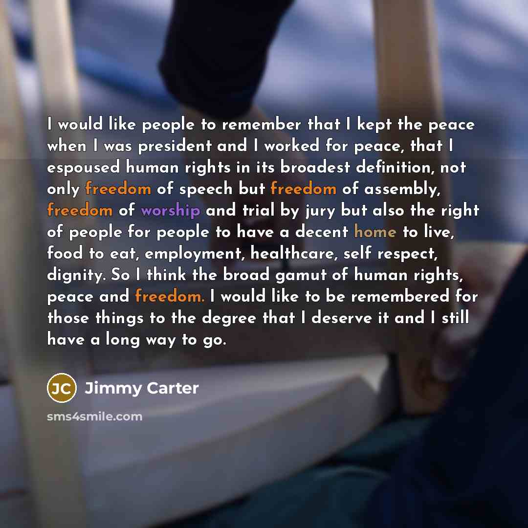 “I would like people to remember that I kept the peace when I was president and I worked for peace, that I espoused human rights in its broadest definition, not only freedom of speech but freedom of assembly, freedom of worship and trial by jury but also the right of people for people to have a…” quote by Jimmy Carter