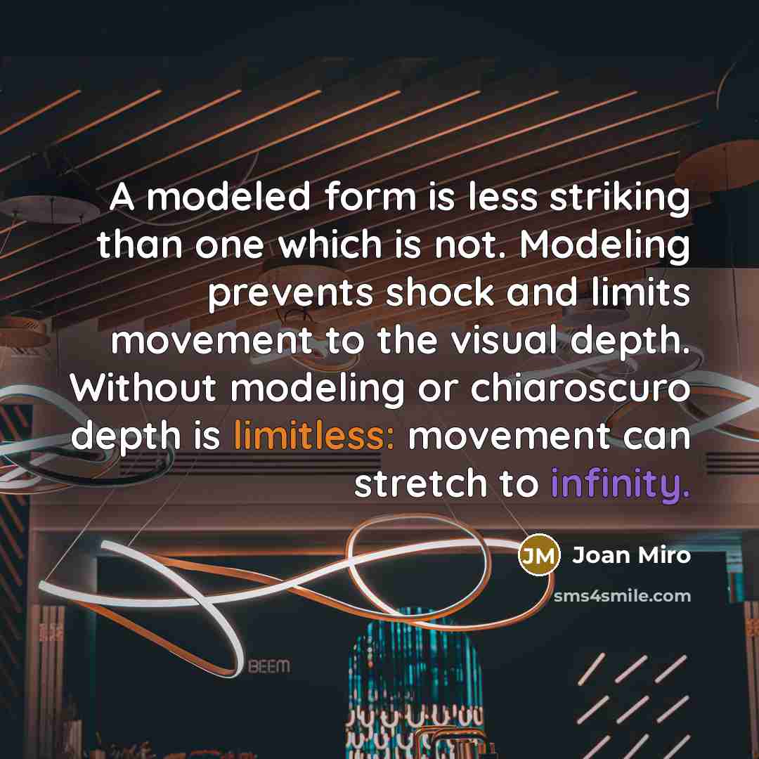 “A modeled form is less striking than one which is not. Modeling prevents shock and limits movement to the visual depth. Without modeling or chiaroscuro depth is limitless: movement can stretch to infinity.” quote by Joan Miro
