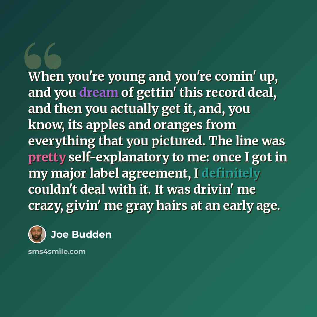 “When you're young and you're comin' up, and you dream of gettin' this record deal, and then you actually get it, and, you know, its apples and oranges from everything that you pictured. The line was pretty self-explanatory to me: once I got in my major label agreement, I definitely couldn't deal…” quote by Joe Budden