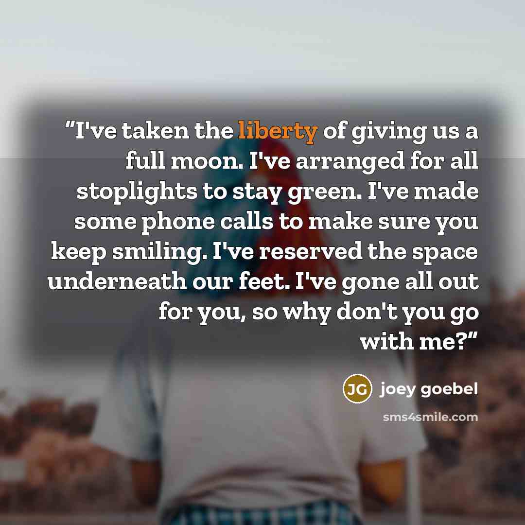 “I've taken the liberty of giving us a full moon. I've arranged for all stoplights to stay green. I've made some phone calls to make sure you keep smiling. I've reserved the space underneath our feet. I've gone all out for you, so why don't you go with me?” quote by Joey Goebel