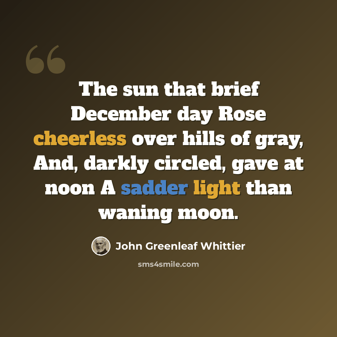 “The sun that brief December day Rose cheerless over hills of gray, And, darkly circled, gave at noon A sadder light than waning moon.” quote by John Greenleaf Whittier