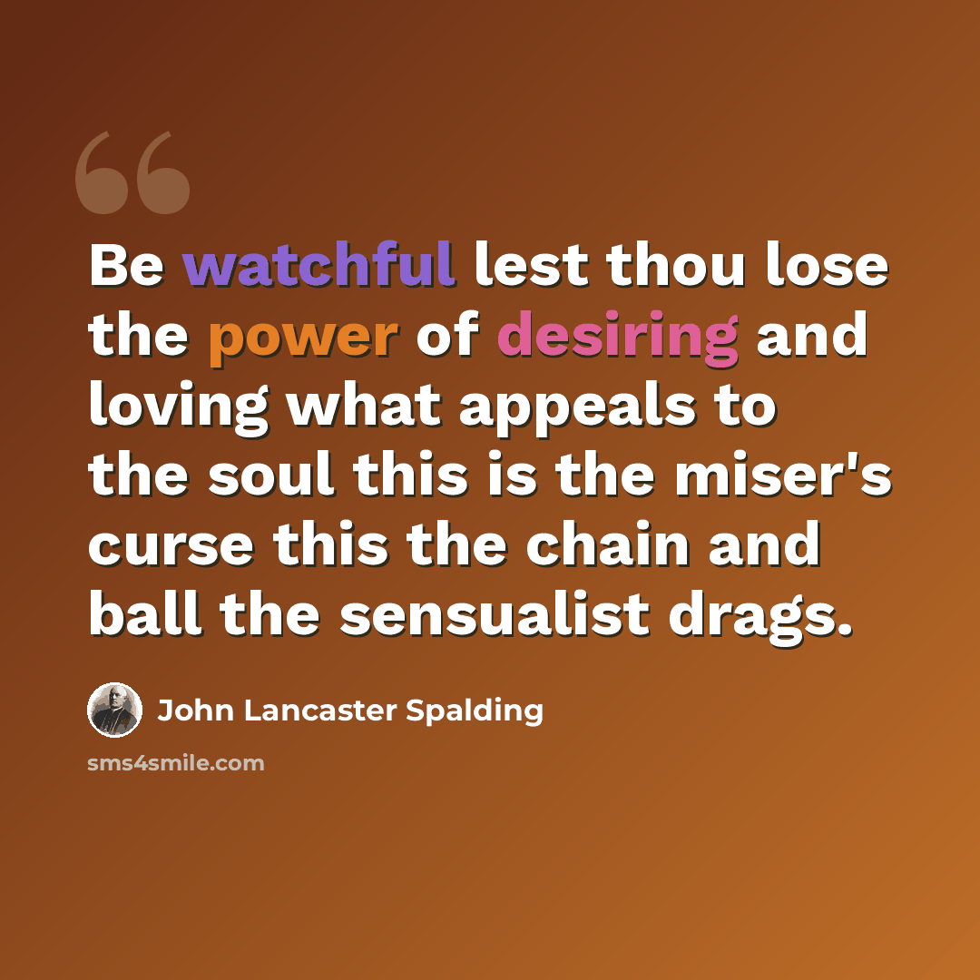 “Be watchful lest thou lose the power of desiring and loving what appeals to the soul this is the miser's curse this the chain and ball the sensualist drags.” quote by John Lancaster Spalding