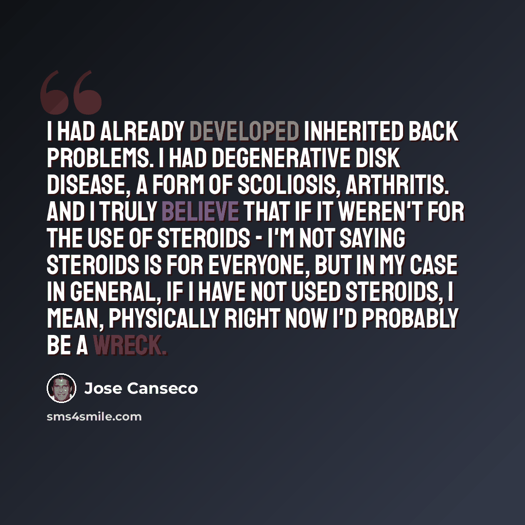 “I had already developed inherited back problems. I had degenerative disk disease, a form of scoliosis, arthritis. And I truly believe that if it weren't for the use of steroids - I'm not saying steroids is for everyone, but in my case in general, if I have not used steroids, I mean, physically…” quote by Jose Canseco