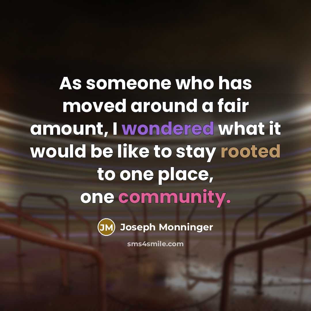 “As someone who has moved around a fair amount, I wondered what it would be like to stay rooted to one place, one community.” quote by Joseph Monninger