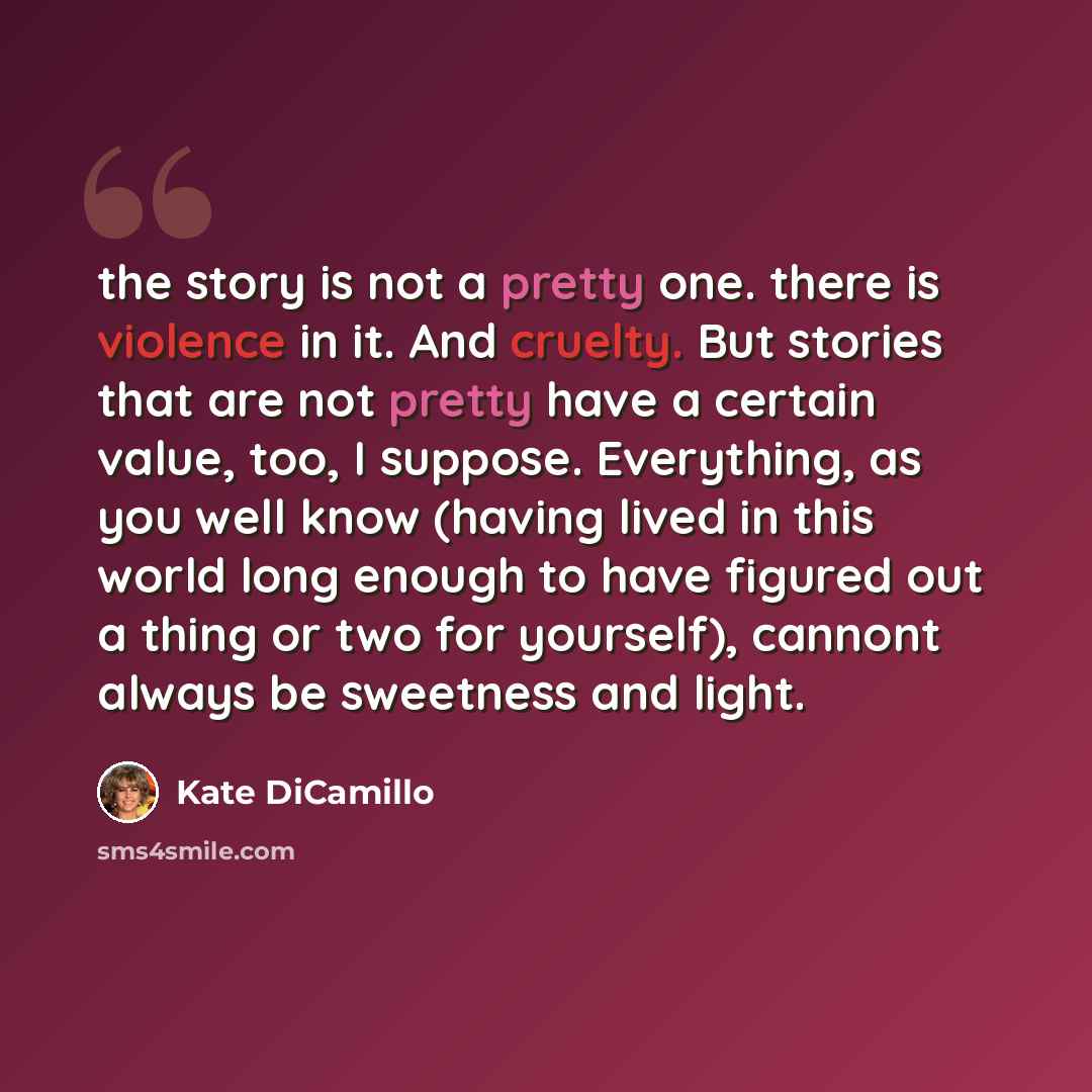 “the story is not a pretty one. there is violence in it. And cruelty. But stories that are not pretty have a certain value, too, I suppose. Everything, as you well know (having lived in this world long enough to have figured out a thing or two for yourself), cannont always be sweetness and light.” quote by Kate DiCamillo