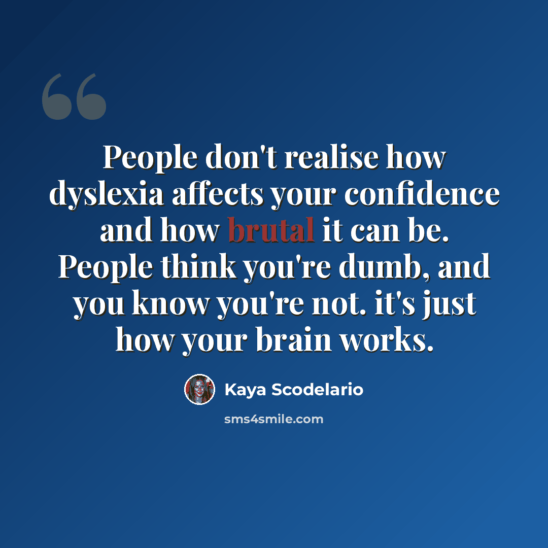 “People don't realise how dyslexia affects your confidence and how brutal it can be. People think you're dumb, and you know you're not. it's just how your brain works.” quote by Kaya Scodelario