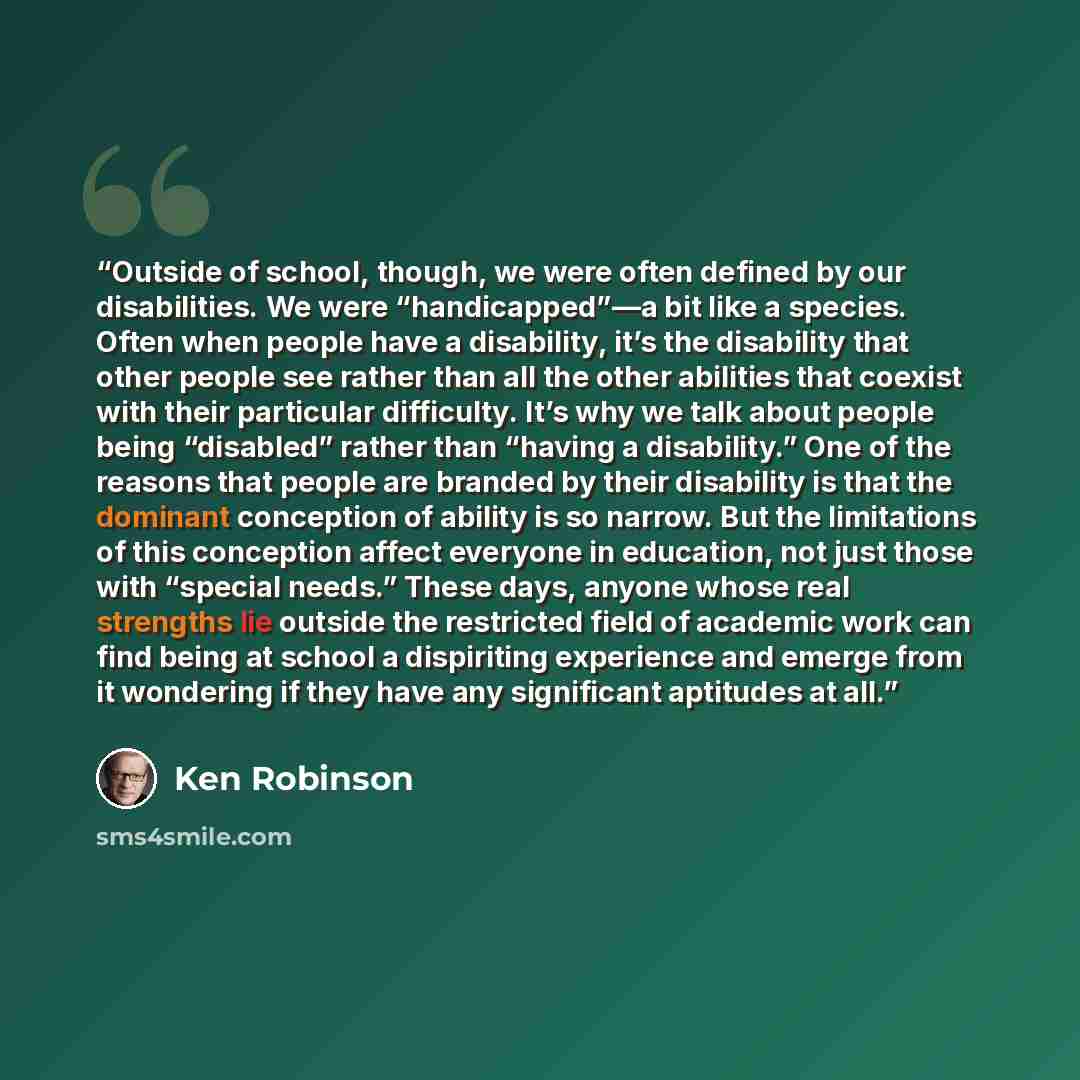 “Outside of school, though, we were often defined by our disabilities. We were “handicapped”—a bit like a species. Often when people have a disability, it’s the disability that other people see rather than all the other abilities that coexist with their particular difficulty. It’s why we talk about…” quote by Ken Robinson
