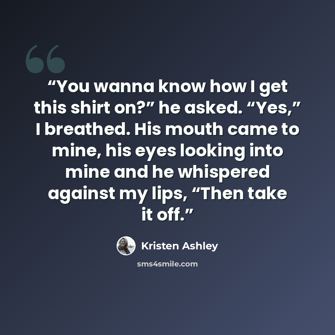 “You wanna know how I get this shirt on?” he asked. “Yes,” I breathed. His mouth came to mine, his eyes looking into mine and he whispered against my lips, “Then take it off.” quote by Kristen Ashley