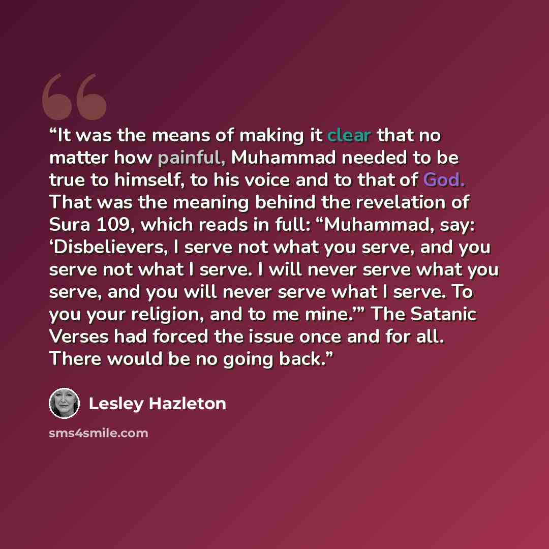 “It was the means of making it clear that no matter how painful, Muhammad needed to be true to himself, to his voice and to that of God. That was the meaning behind the revelation of Sura 109, which reads in full: “Muhammad, say: ‘Disbelievers, I serve not what you serve, and you serve not what I…” quote by Lesley Hazleton
