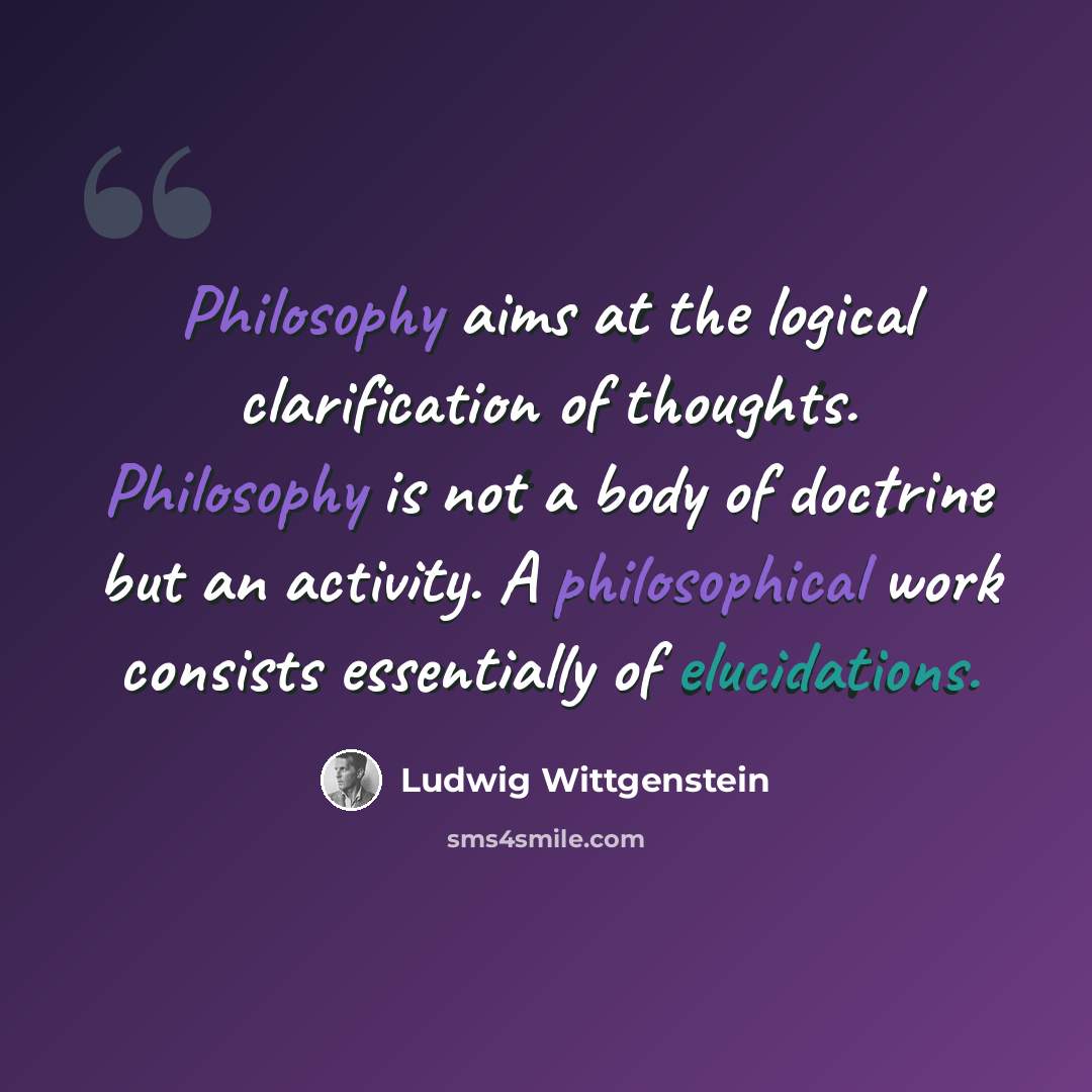“Philosophy aims at the logical clarification of thoughts. Philosophy is not a body of doctrine but an activity. A philosophical work consists essentially of elucidations.” quote by Ludwig Wittgenstein