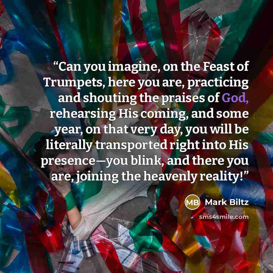 “Can you imagine, on the Feast of Trumpets, here you are, practicing and shouting the praises of God, rehearsing His coming, and some year, on that very day, you will be literally transported right into His presence—you blink, and there you are, joining the heavenly reality!” quote by Mark Biltz