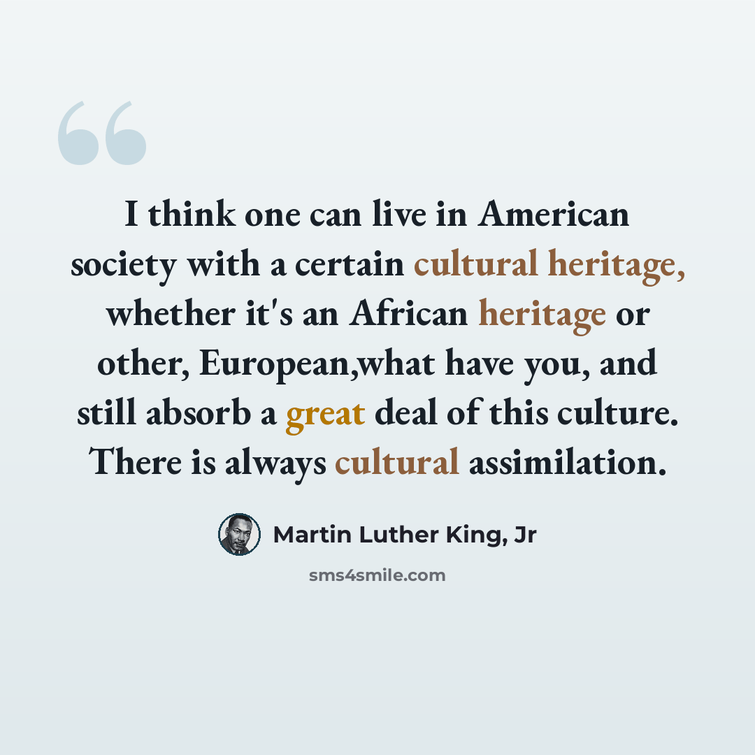 “I think one can live in American society with a certain cultural heritage, whether it's an African heritage or other, European,what have you, and still absorb a great deal of this culture. There is always cultural assimilation.” quote by Martin Luther King, Jr