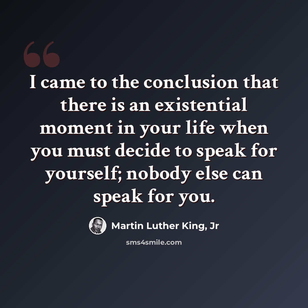 “I came to the conclusion that there is an existential moment in your life when you must decide to speak for yourself; nobody else can speak for you.” quote by Martin Luther King, Jr