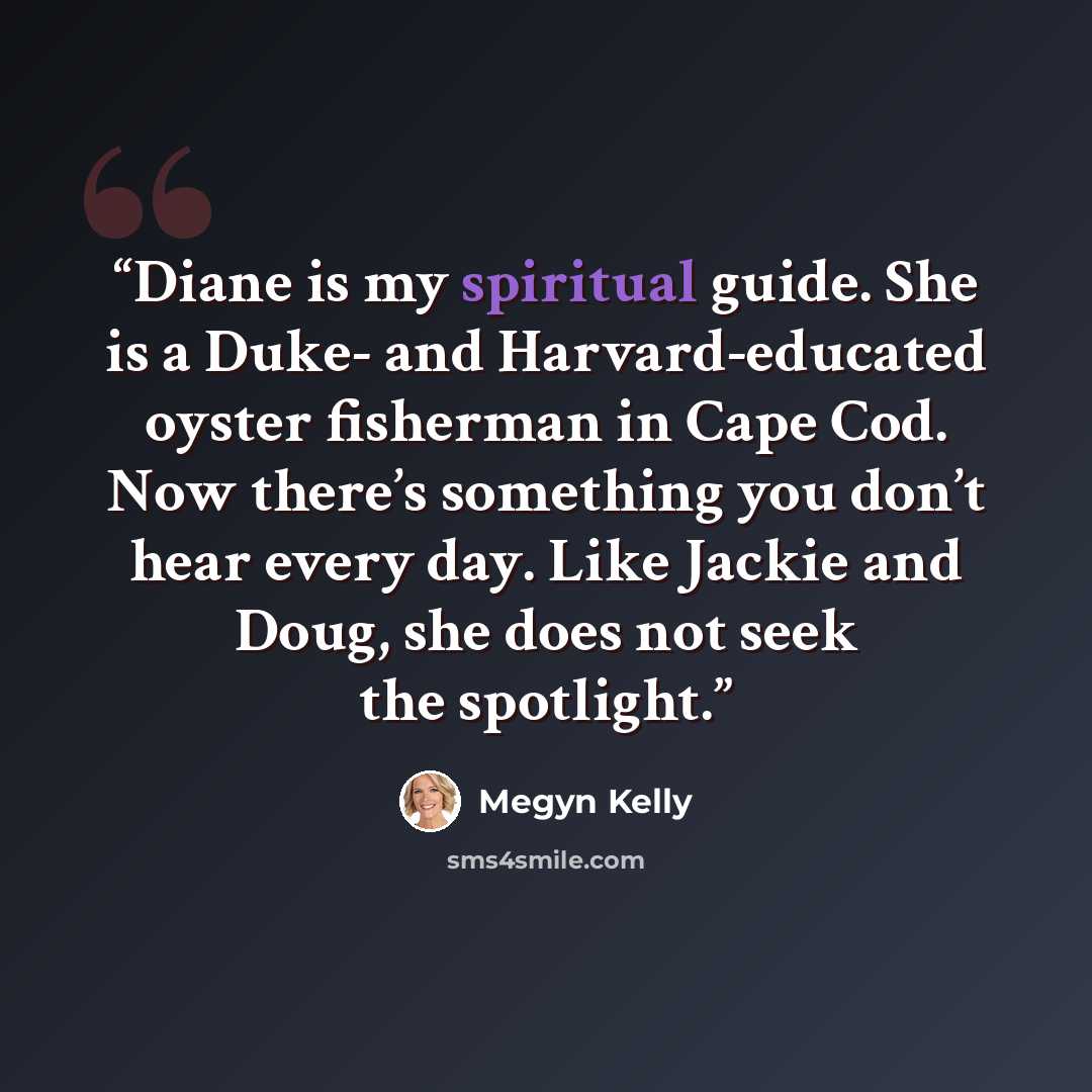 “Diane is my spiritual guide. She is a Duke- and Harvard-educated oyster fisherman in Cape Cod. Now there’s something you don’t hear every day. Like Jackie and Doug, she does not seek the spotlight.” quote by Megyn Kelly