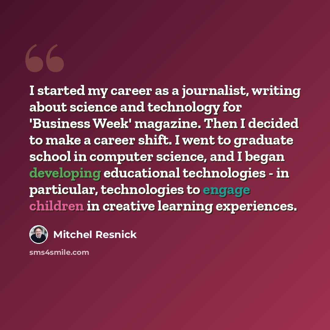 “I started my career as a journalist, writing about science and technology for 'Business Week' magazine. Then I decided to make a career shift. I went to graduate school in computer science, and I began developing educational technologies - in particular, technologies to engage children in creative…” quote by Mitchel Resnick