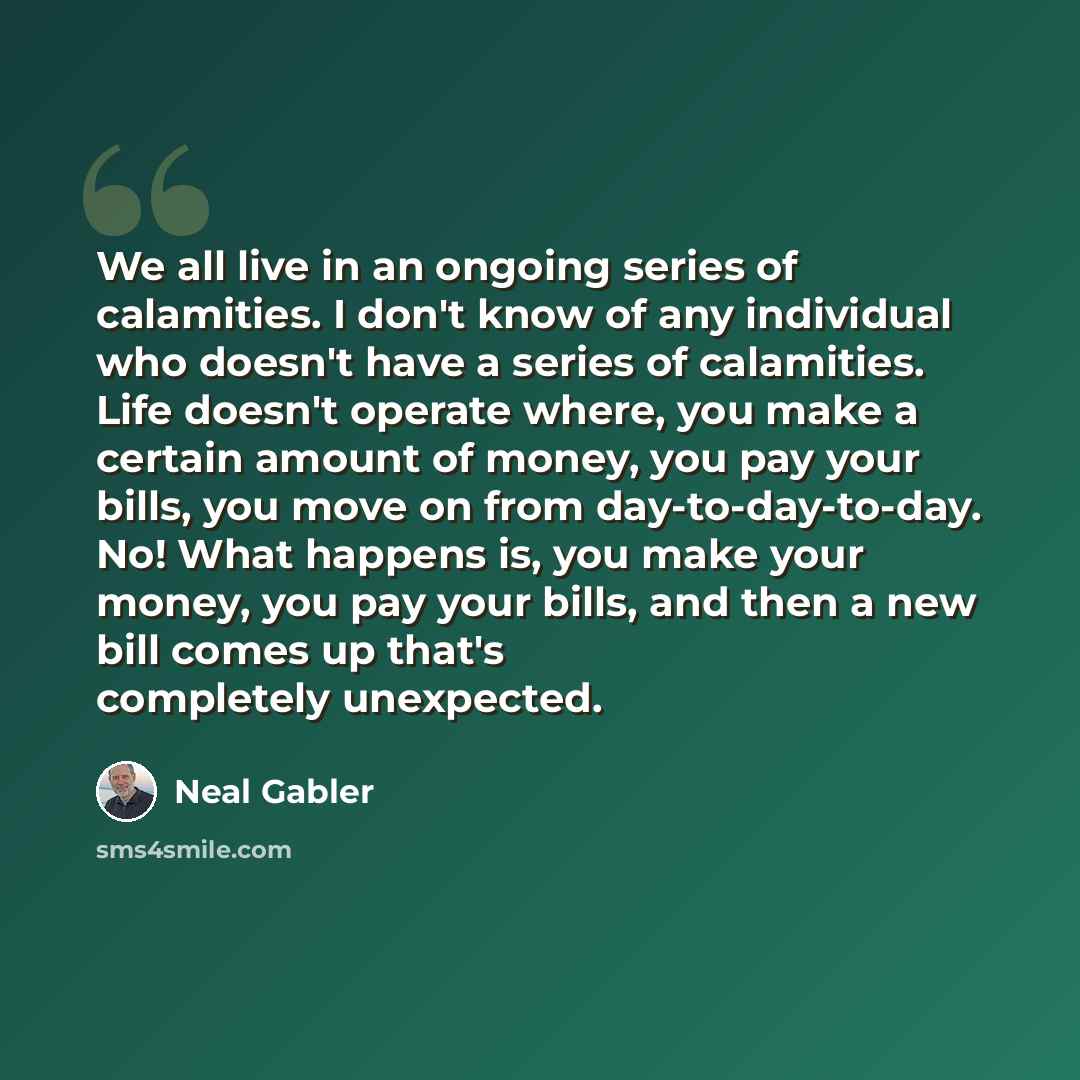 “We all live in an ongoing series of calamities. I don't know of any individual who doesn't have a series of calamities. Life doesn't operate where, you make a certain amount of money, you pay your bills, you move on from day-to-day-to-day. No! What happens is, you make your money, you pay your…” quote by Neal Gabler