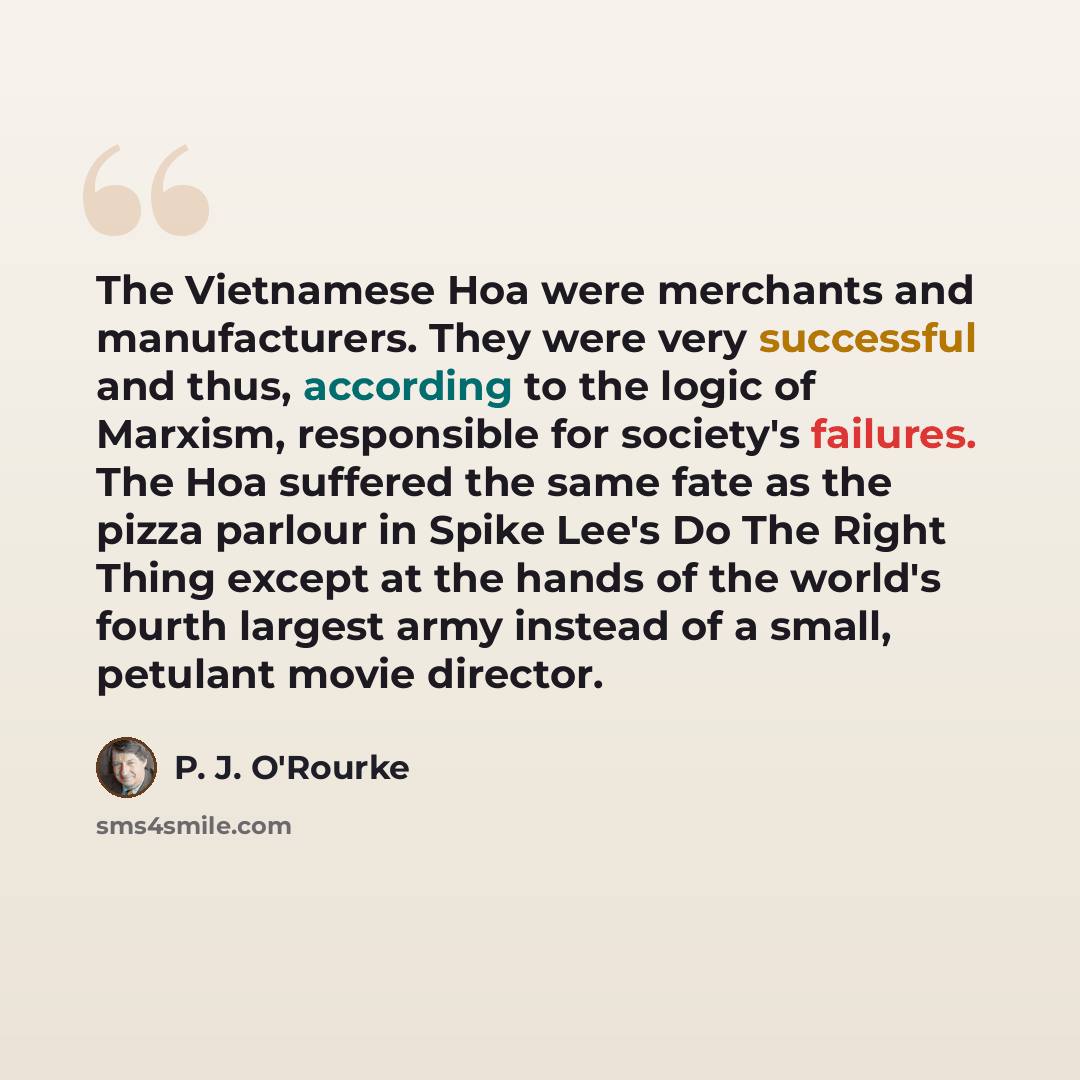 “The Vietnamese Hoa were merchants and manufacturers. They were very successful and thus, according to the logic of Marxism, responsible for society's failures. The Hoa suffered the same fate as the pizza parlour in Spike Lee's Do The Right Thing except at the hands of the world's fourth largest…” quote by P. J. O'Rourke