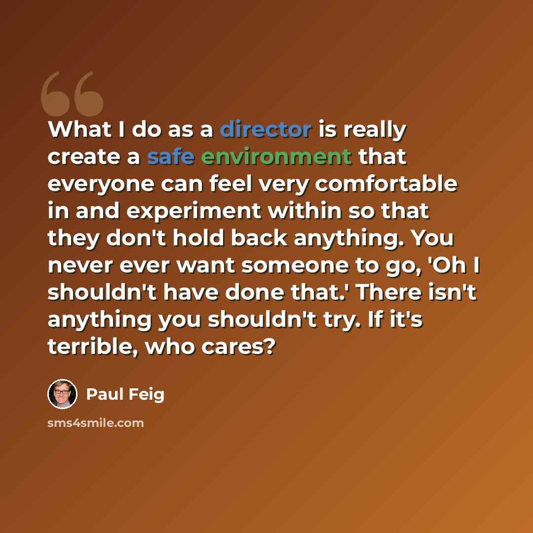 “What I do as a director is really create a safe environment that everyone can feel very comfortable in and experiment within so that they don't hold back anything. You never ever want someone to go, 'Oh I shouldn't have done that.' There isn't anything you shouldn't try. If it's terrible, who cares?” quote by Paul Feig