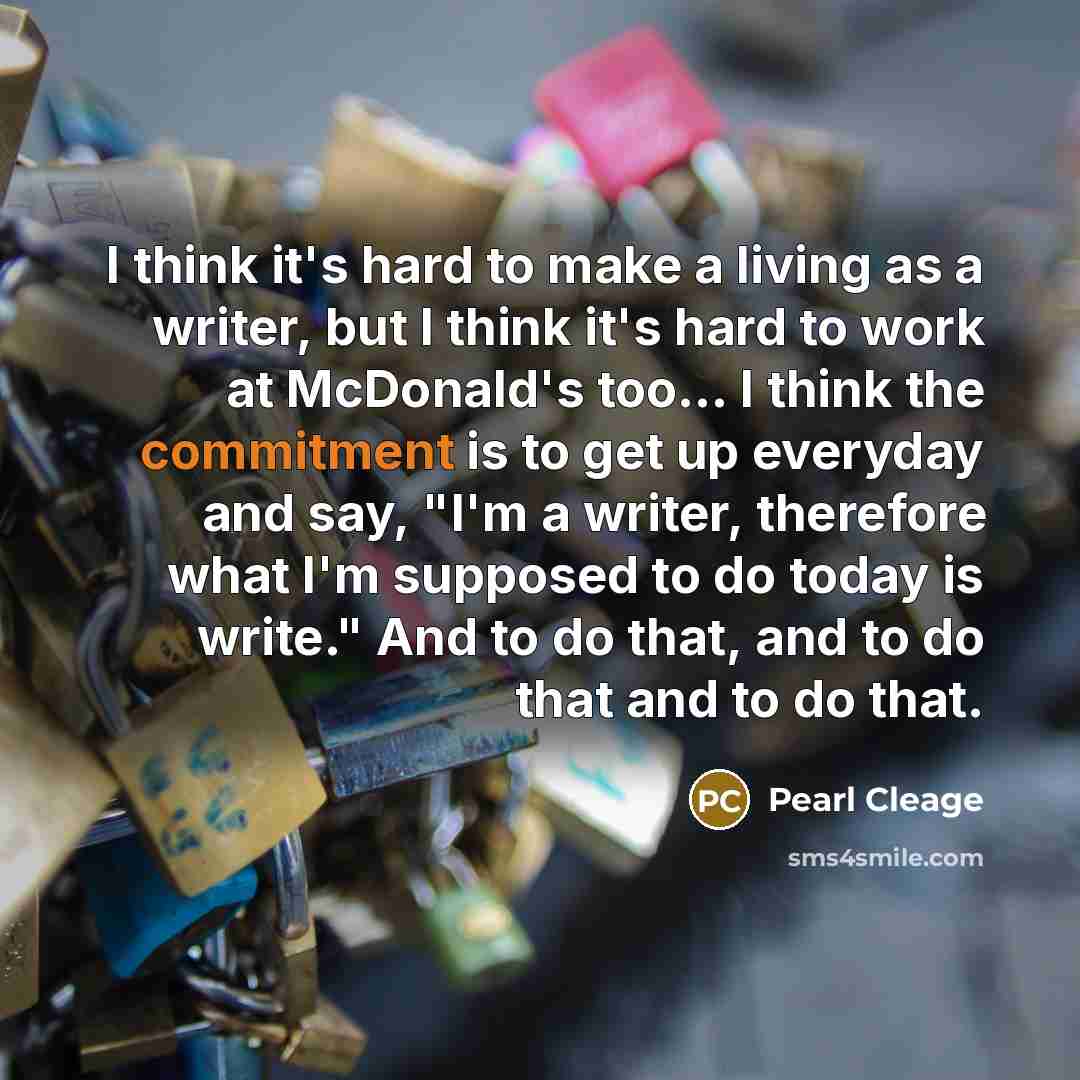 “I think it's hard to make a living as a writer, but I think it's hard to work at McDonald's too… I think the commitment is to get up everyday and say, "I'm a writer, therefore what I'm supposed to do today is write." And to do that, and to do that and to do that.” quote by Pearl Cleage