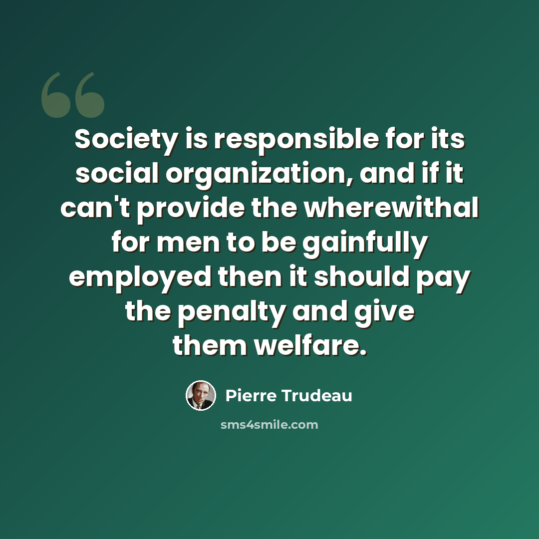 “Society is responsible for its social organization, and if it can't provide the wherewithal for men to be gainfully employed then it should pay the penalty and give them welfare.” quote by Pierre Trudeau