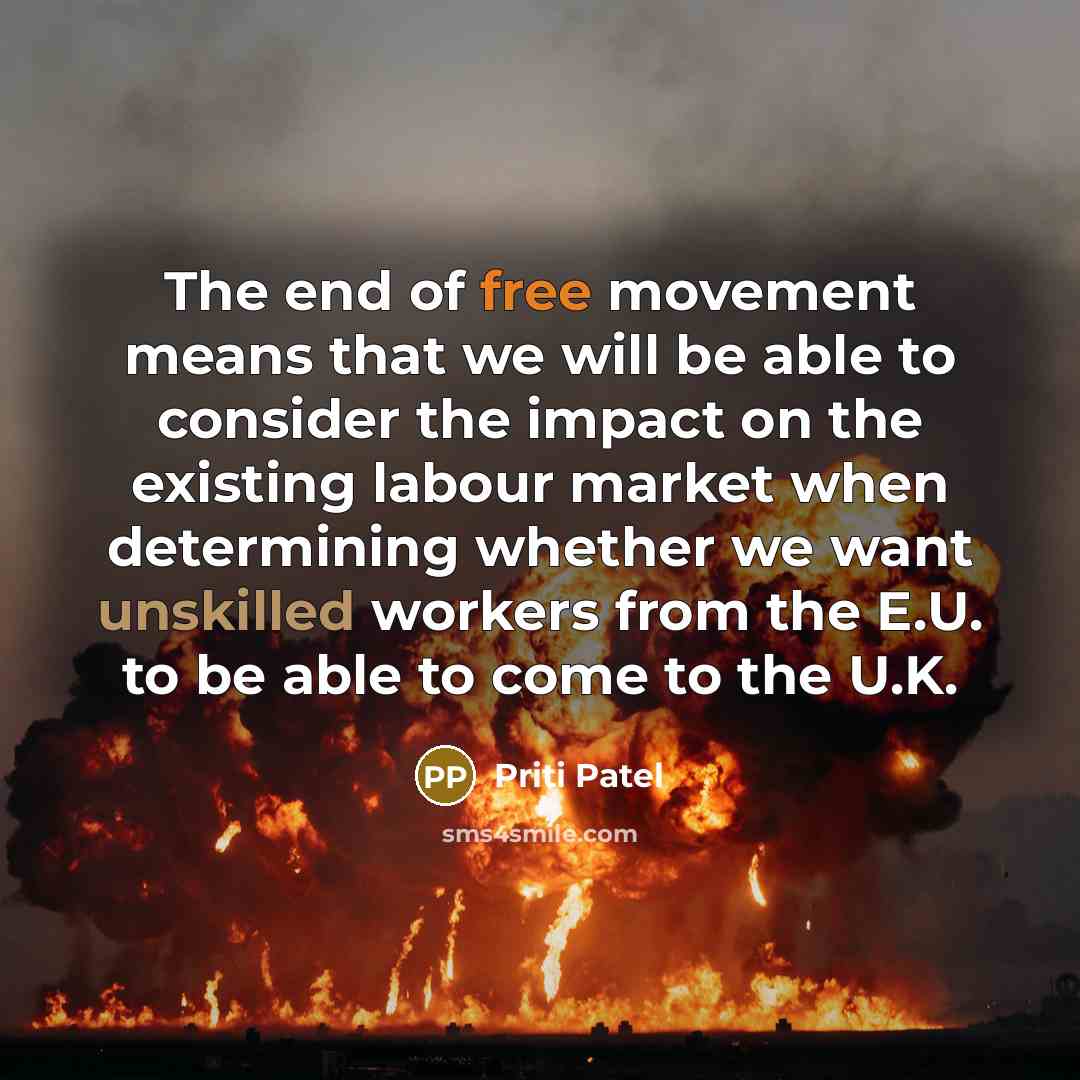 “The end of free movement means that we will be able to consider the impact on the existing labour market when determining whether we want unskilled workers from the E.U. to be able to come to the U.K.” quote by Priti Patel