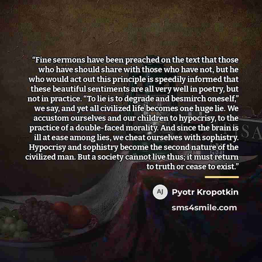 “Fine sermons have been preached on the text that those who have should share with those who have not, but he who would act out this principle is speedily informed that these beautiful sentiments are all very well in poetry, but not in practice. “To lie is to degrade and besmirch oneself,” we say…” quote by Pyotr Kropotkin