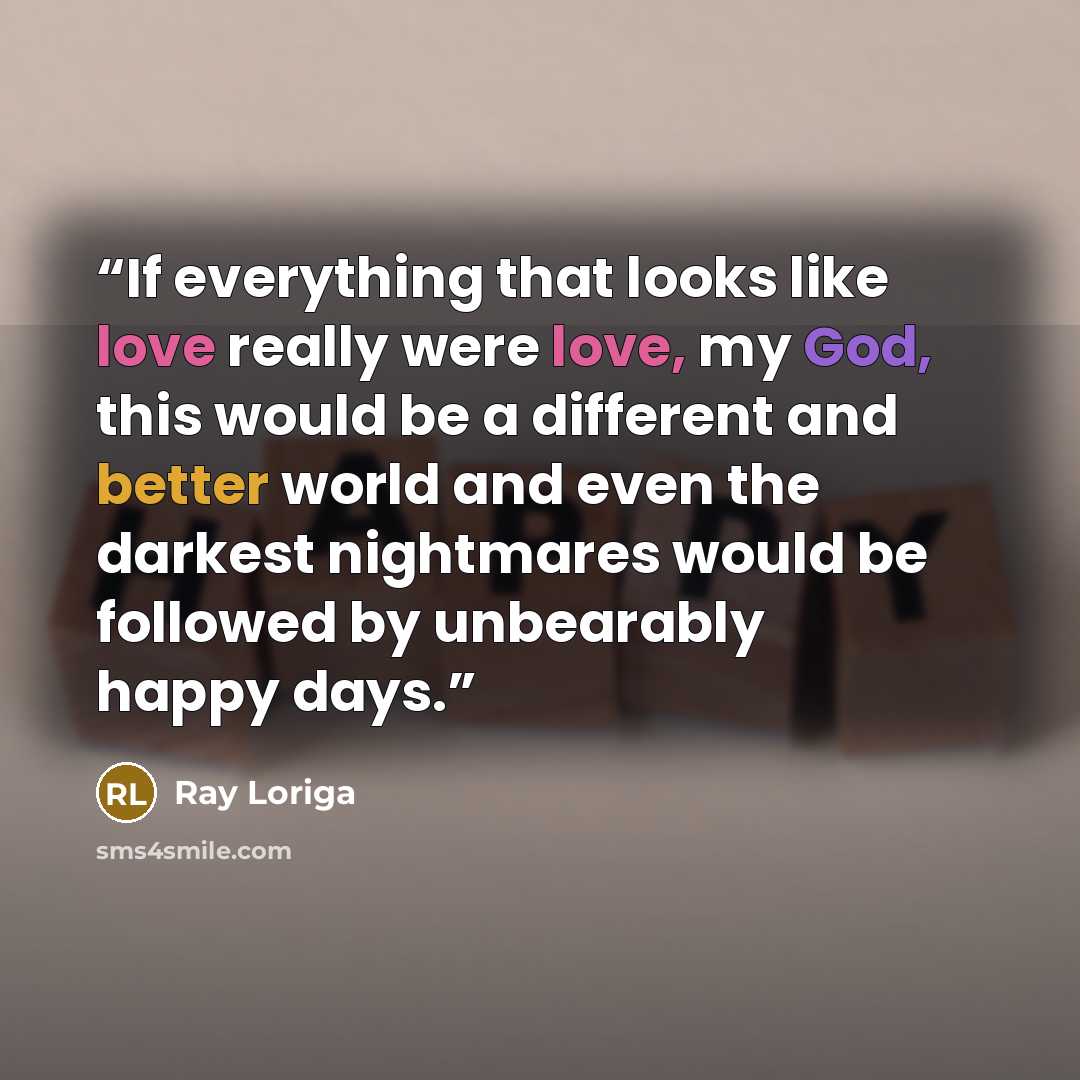 “If everything that looks like love really were love, my God, this would be a different and better world and even the darkest nightmares would be followed by unbearably happy days.” quote by Ray Loriga