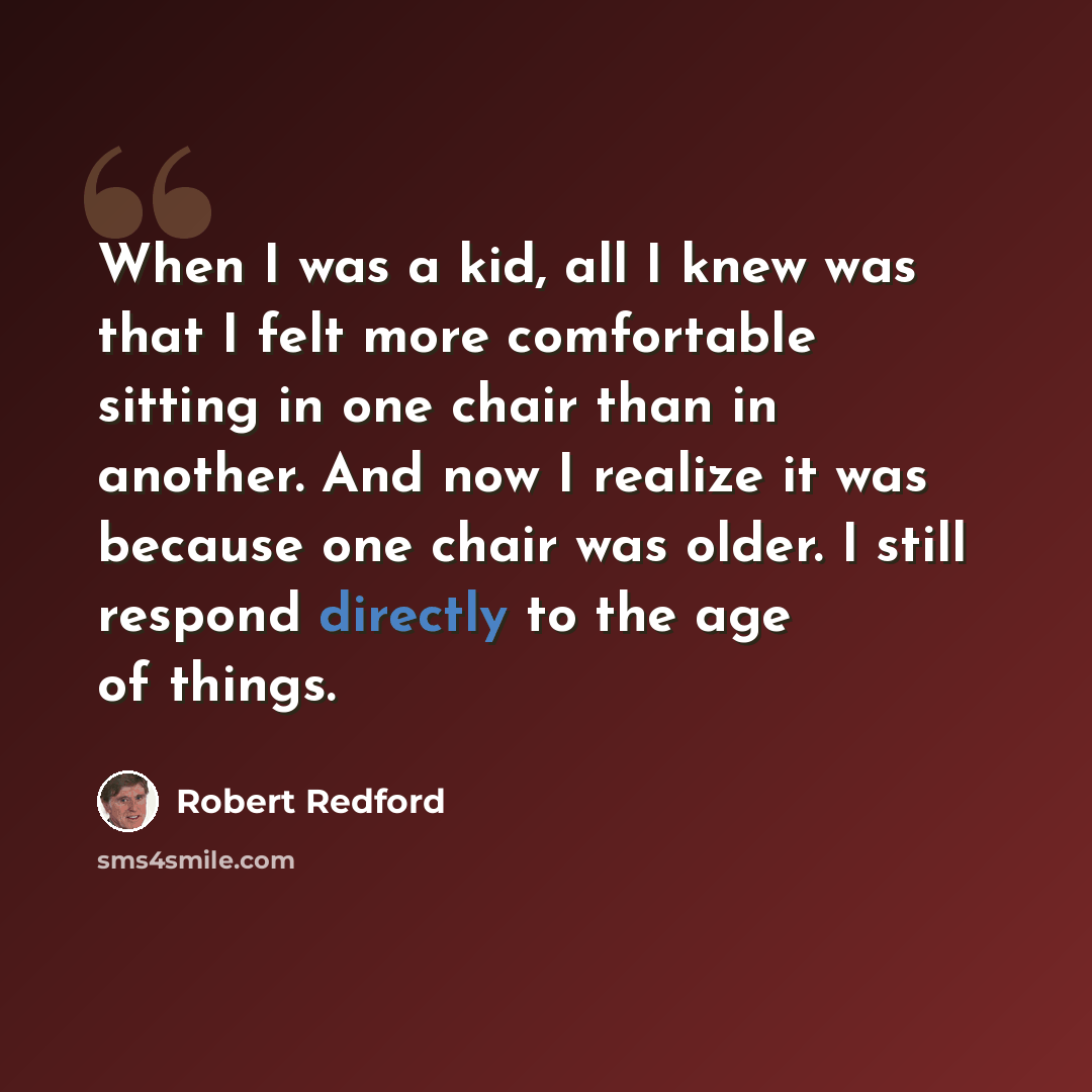 “When I was a kid, all I knew was that I felt more comfortable sitting in one chair than in another. And now I realize it was because one chair was older. I still respond directly to the age of things.” quote by Robert Redford