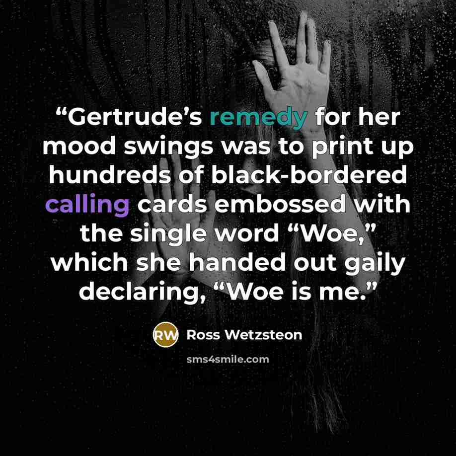“Gertrude’s remedy for her mood swings was to print up hundreds of black-bordered calling cards embossed with the single word “Woe,” which she handed out gaily declaring, “Woe is me.” quote by Ross Wetzsteon