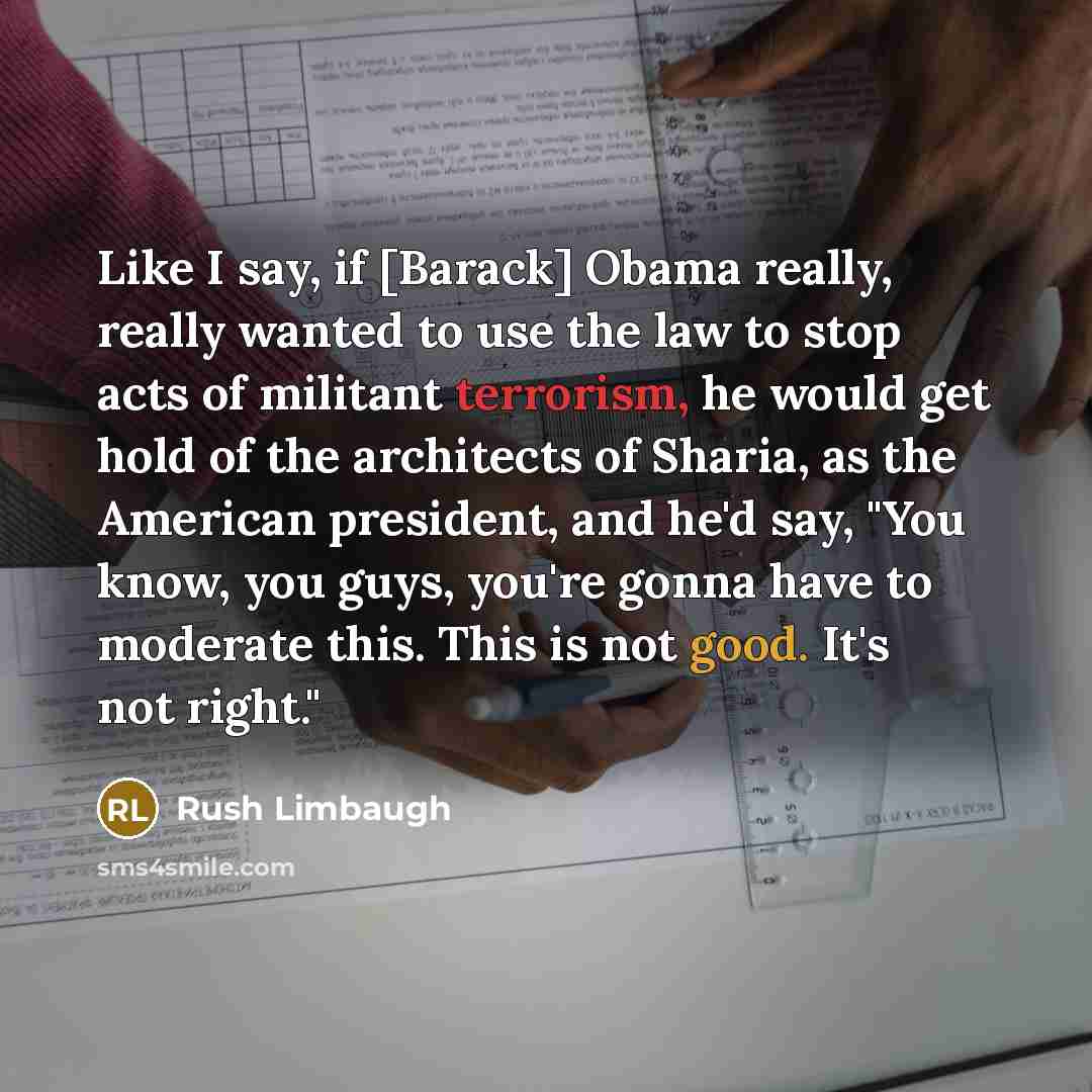 “Like I say, if [Barack] Obama really, really wanted to use the law to stop acts of militant terrorism, he would get hold of the architects of Sharia, as the American president, and he'd say, "You know, you guys, you're gonna have to moderate this. This is not good. It's not right."” quote by Rush Limbaugh