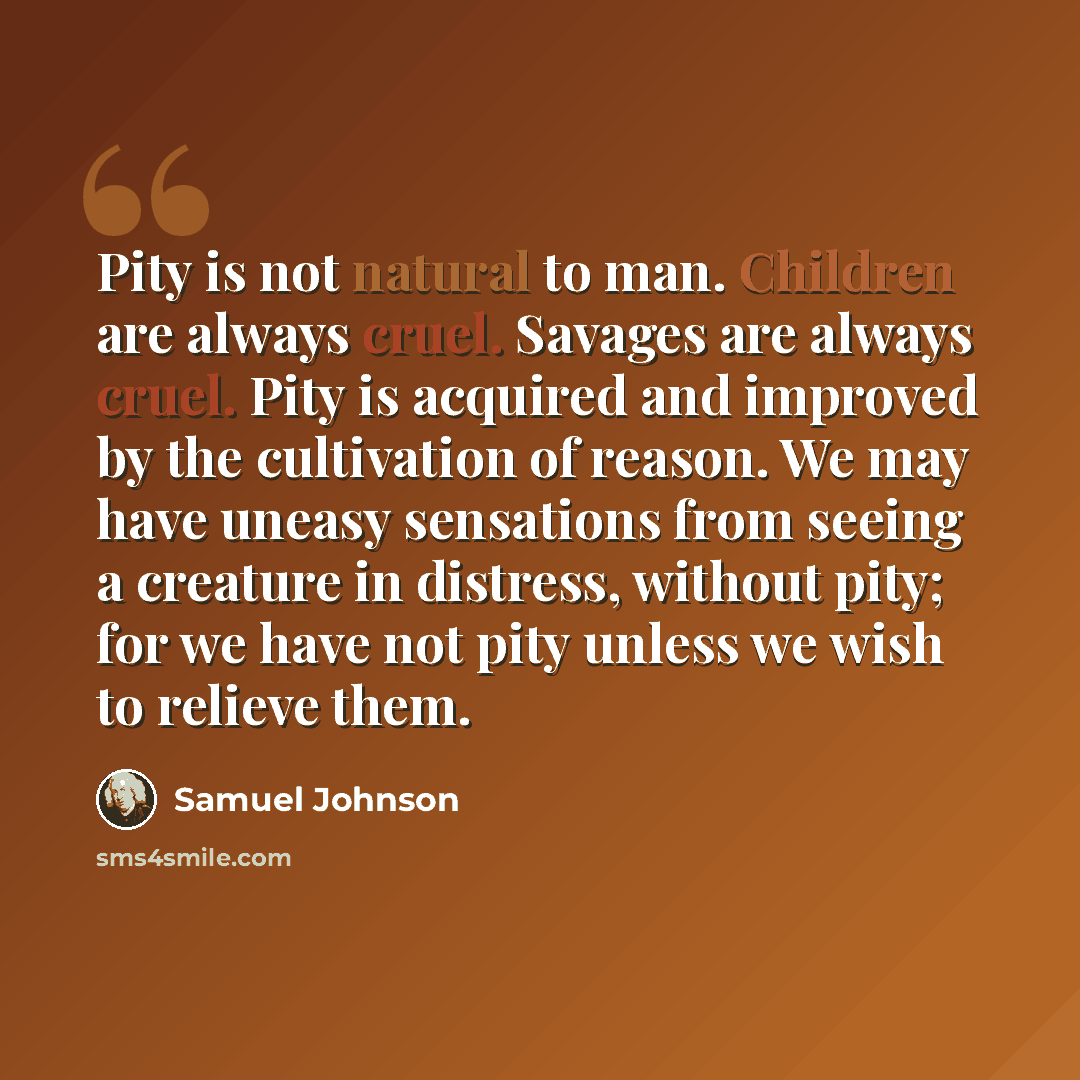 “Pity is not natural to man. Children are always cruel. Savages are always cruel. Pity is acquired and improved by the cultivation of reason. We may have uneasy sensations from seeing a creature in distress, without pity; for we have not pity unless we wish to relieve them.” quote by Samuel Johnson
