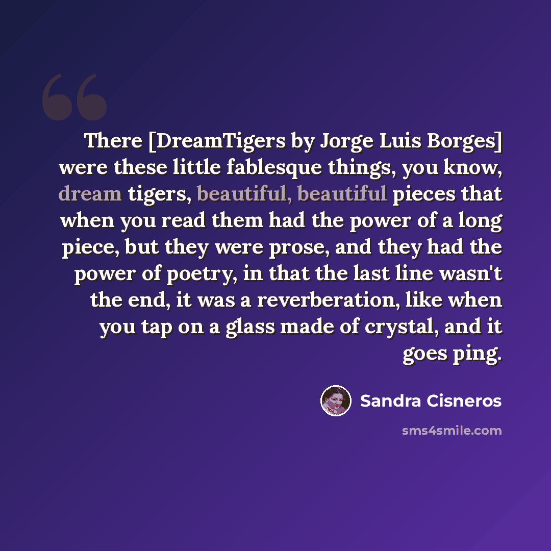 “There [DreamTigers by Jorge Luis Borges] were these little fablesque things, you know, dream tigers, beautiful, beautiful pieces that when you read them had the power of a long piece, but they were prose, and they had the power of poetry, in that the last line wasn't the end, it was a…” quote by Sandra Cisneros