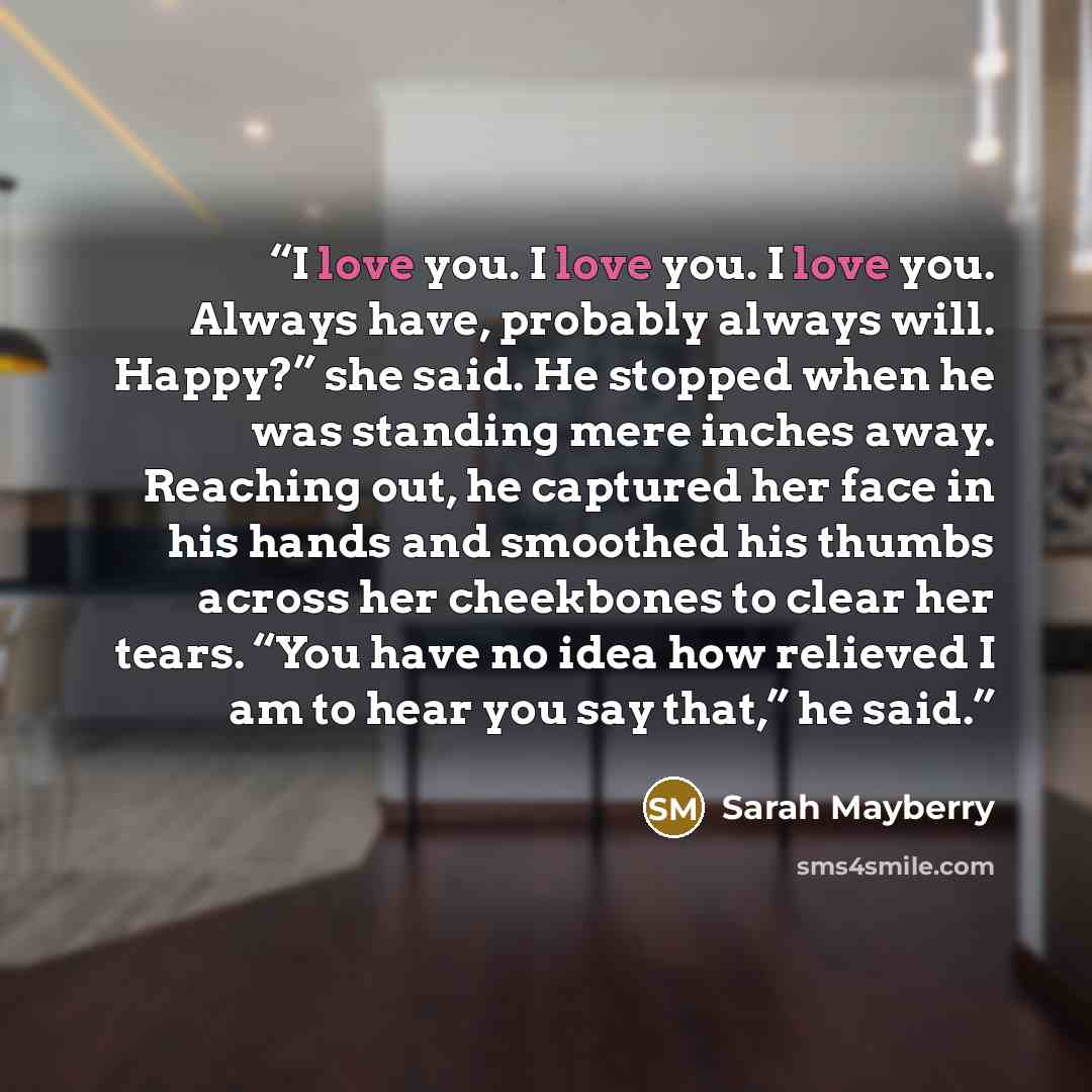 “I love you. I love you. I love you. Always have, probably always will. Happy?” she said. He stopped when he was standing mere inches away. Reaching out, he captured her face in his hands and smoothed his thumbs across her cheekbones to clear her tears. “You have no idea how relieved I am to hear…” quote by Sarah Mayberry