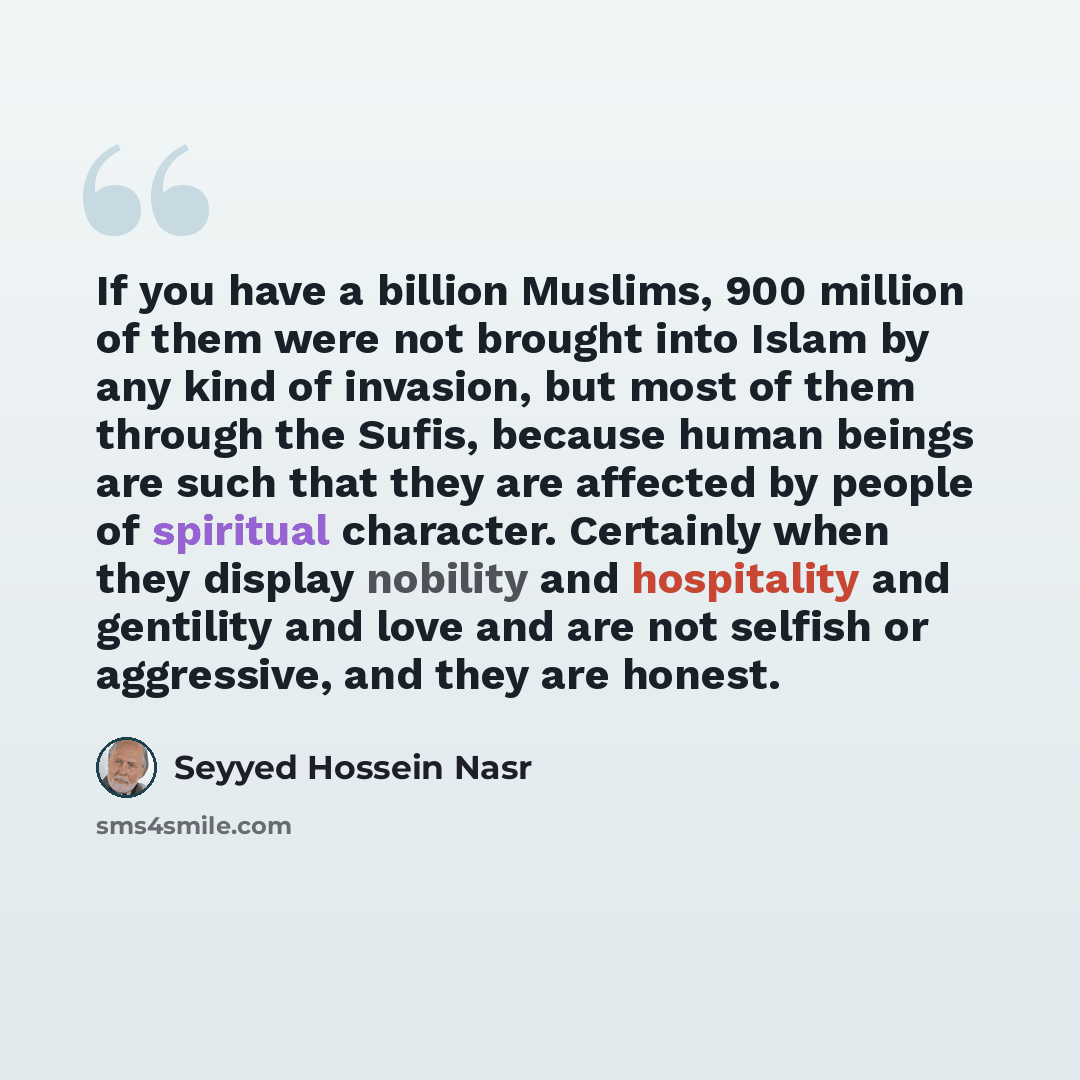 “If you have a billion Muslims, 900 million of them were not brought into Islam by any kind of invasion, but most of them through the Sufis, because human beings are such that they are affected by people of spiritual character. Certainly when they display nobility and hospitality and gentility and…” quote by Seyyed Hossein Nasr