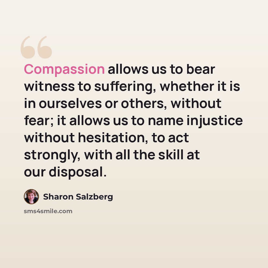 “Compassion allows us to bear witness to suffering, whether it is in ourselves or others, without fear; it allows us to name injustice without hesitation, to act strongly, with all the skill at our disposal.” quote by Sharon Salzberg