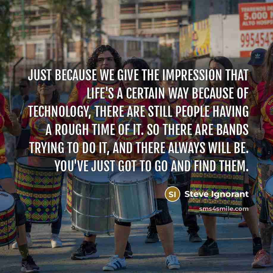 “Just because we give the impression that life's a certain way because of technology, there are still people having a rough time of it. So there are bands trying to do it, and there always will be. You've just got to go and find them.” quote by Steve Ignorant