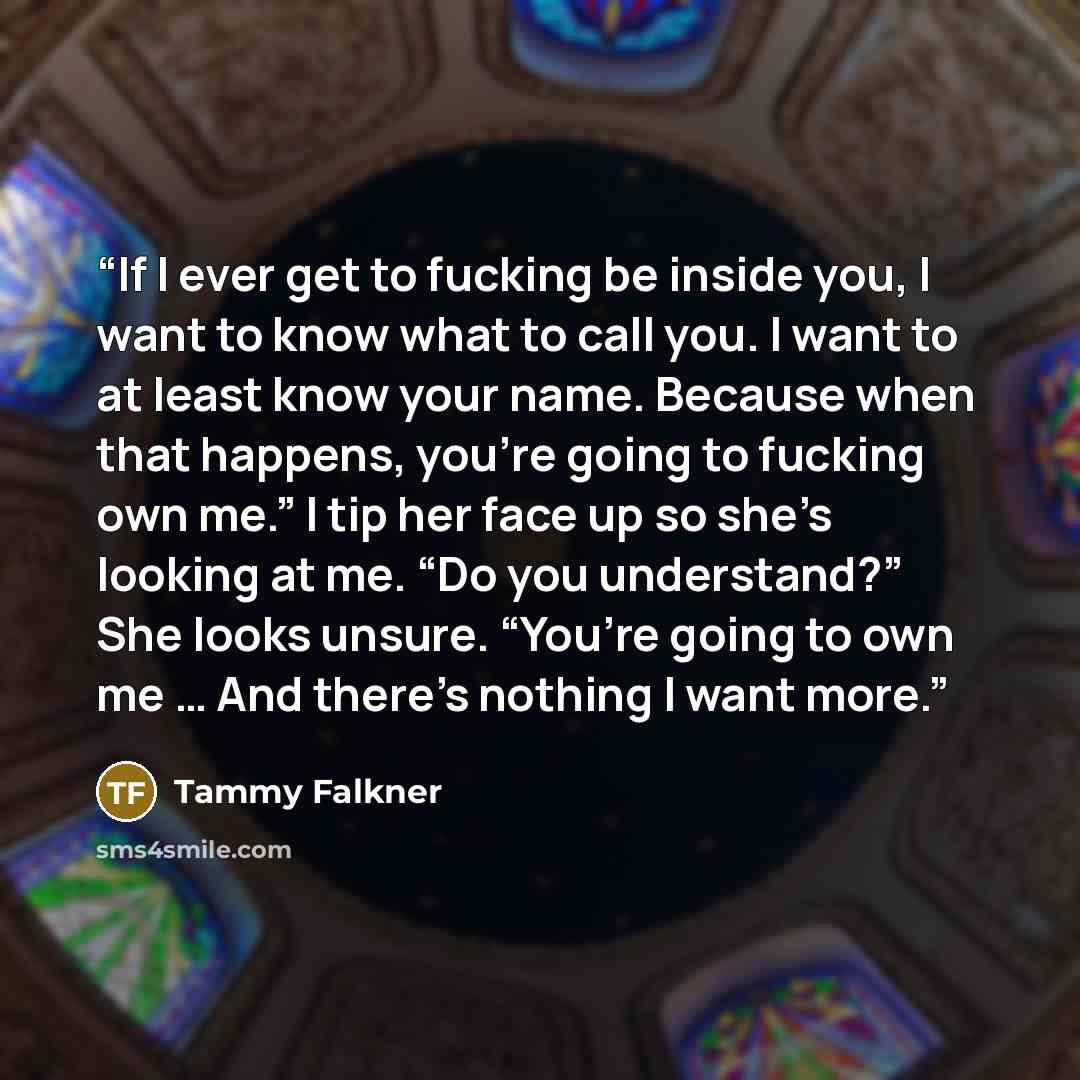 “If I ever get to fucking be inside you, I want to know what to call you. I want to at least know your name. Because when that happens, you’re going to fucking own me.” I tip her face up so she’s looking at me. “Do you understand?” She looks unsure. “You’re going to own me … And there’s nothing I…” quote by Tammy Falkner