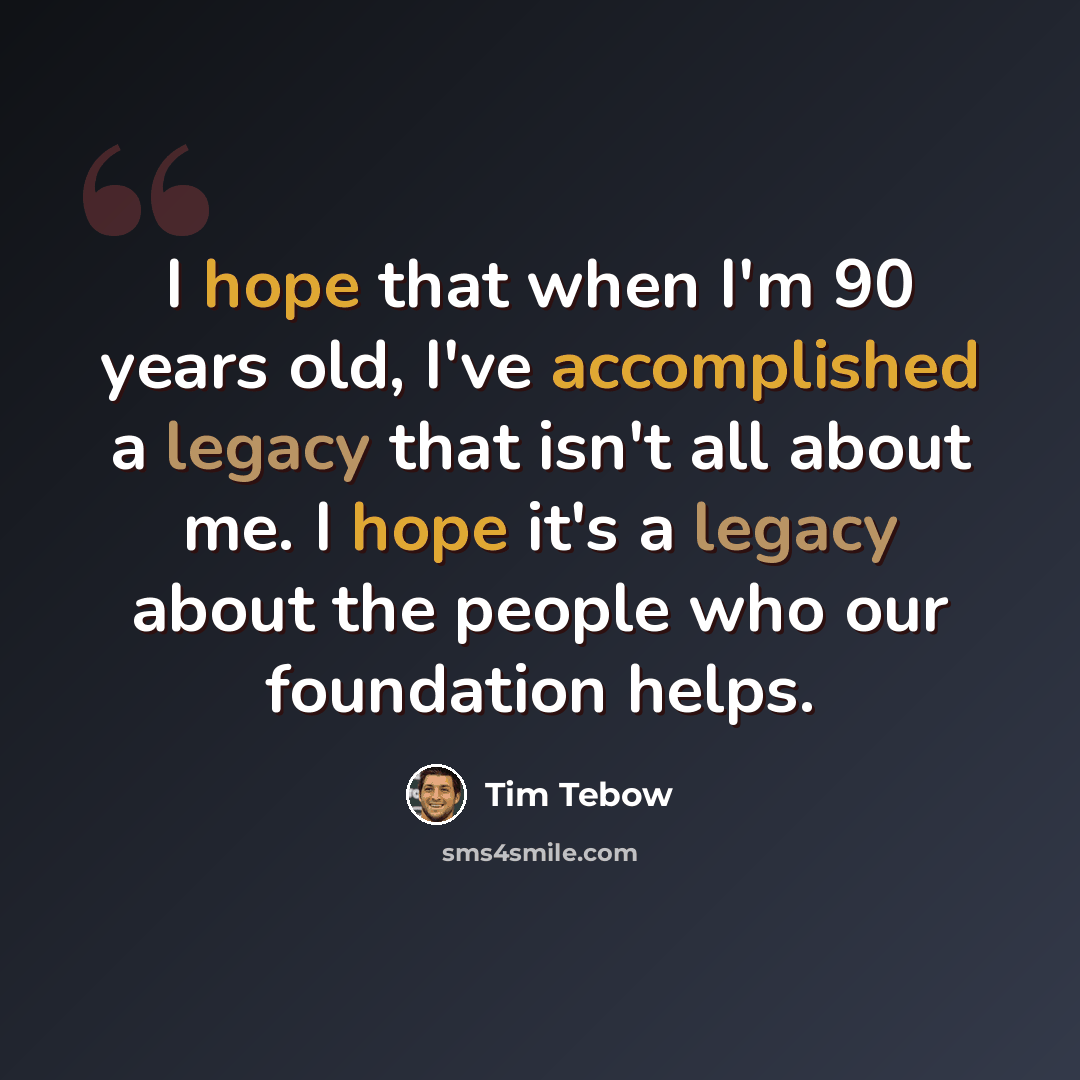“I hope that when I'm 90 years old, I've accomplished a legacy that isn't all about me. I hope it's a legacy about the people who our foundation helps.” quote by Tim Tebow