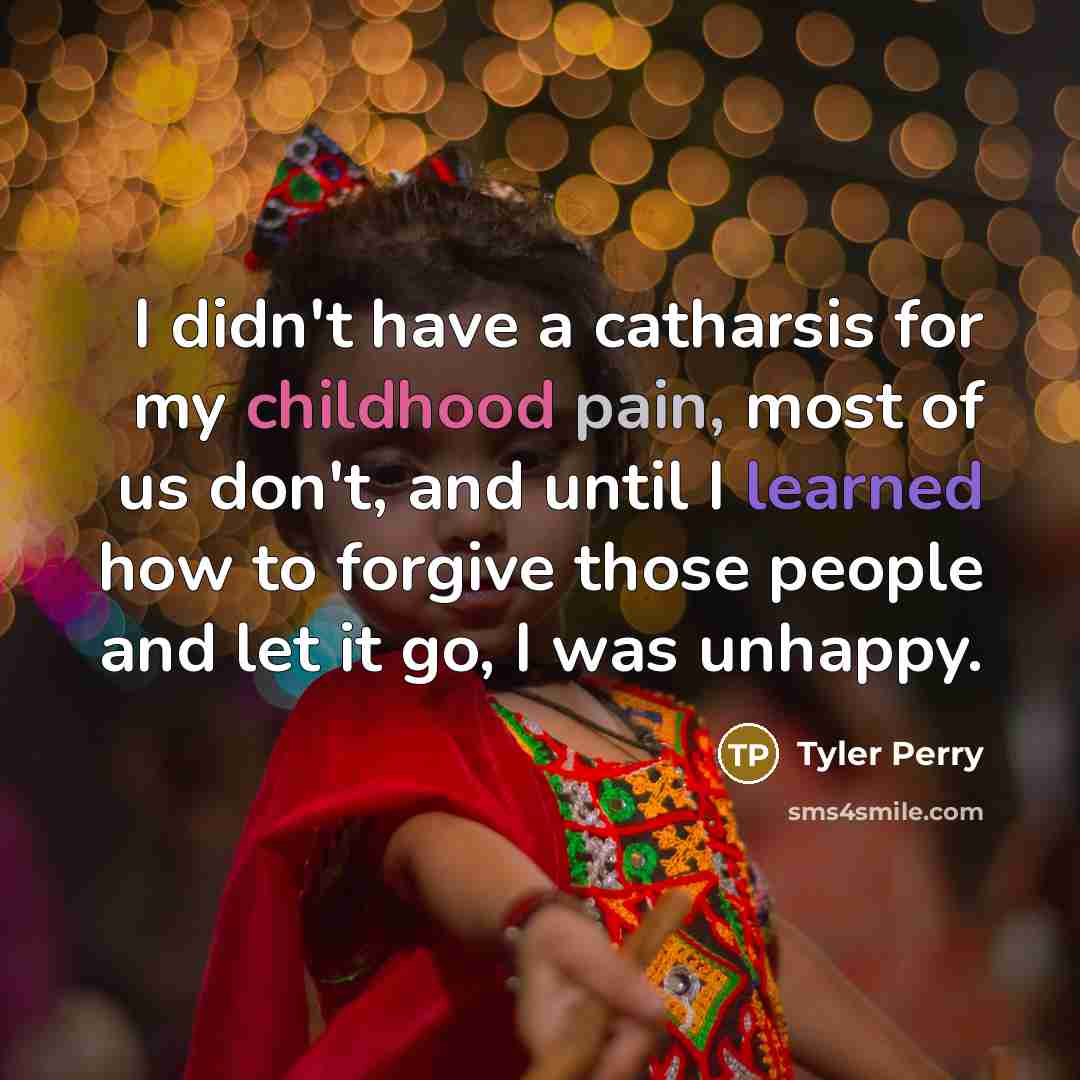 “I didn't have a catharsis for my childhood pain, most of us don't, and until I learned how to forgive those people and let it go, I was unhappy.” quote by Tyler Perry