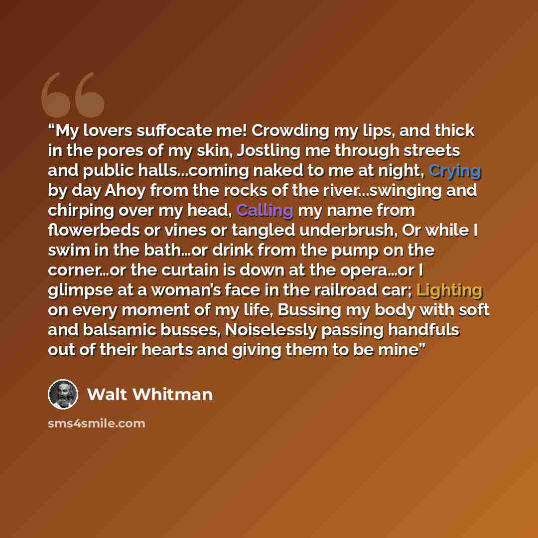 “My lovers suffocate me! Crowding my lips, and thick in the pores of my skin, Jostling me through streets and public halls...coming naked to me at night, Crying by day Ahoy from the rocks of the river...swinging and chirping over my head, Calling my name from flowerbeds or vines or tangled…” quote by Walt Whitman