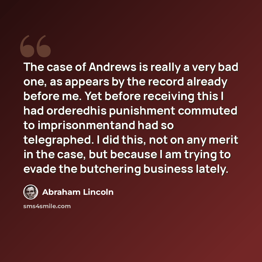 “The case of Andrews is really a very bad one, as appears by the record already before me. Yet before receiving this I had orderedhis punishment commuted to imprisonmentand had so telegraphed. I did this, not on any merit in the case, but because I am trying to evade the butchering business lately.” quote by Abraham Lincoln