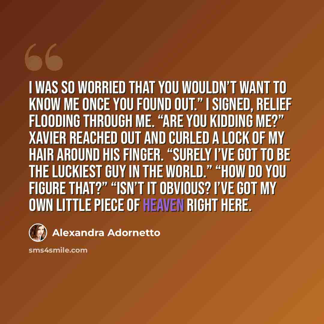 “I was so worried that you wouldn’t want to know me once you found out.” I signed, relief flooding through me. “Are you kidding me?” Xavier reached out and curled a lock of my hair around his finger. “Surely I’ve got to be the luckiest guy in the world.” “How do you figure that?” “Isn’t it obvious?…” quote by Alexandra Adornetto