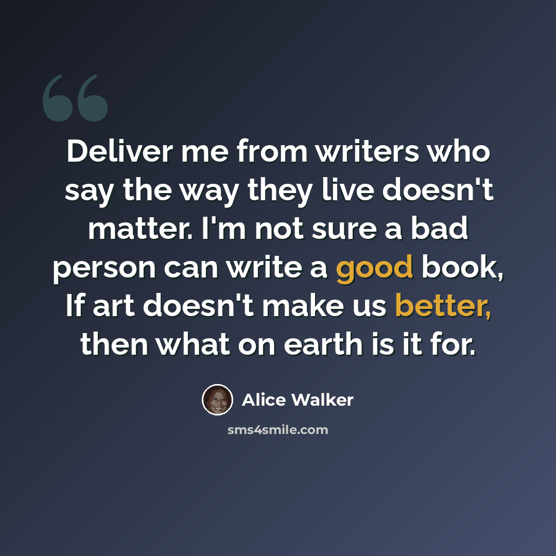 “Deliver me from writers who say the way they live doesn't matter. I'm not sure a bad person can write a good book, If art doesn't make us better, then what on earth is it for.” quote by Alice Walker