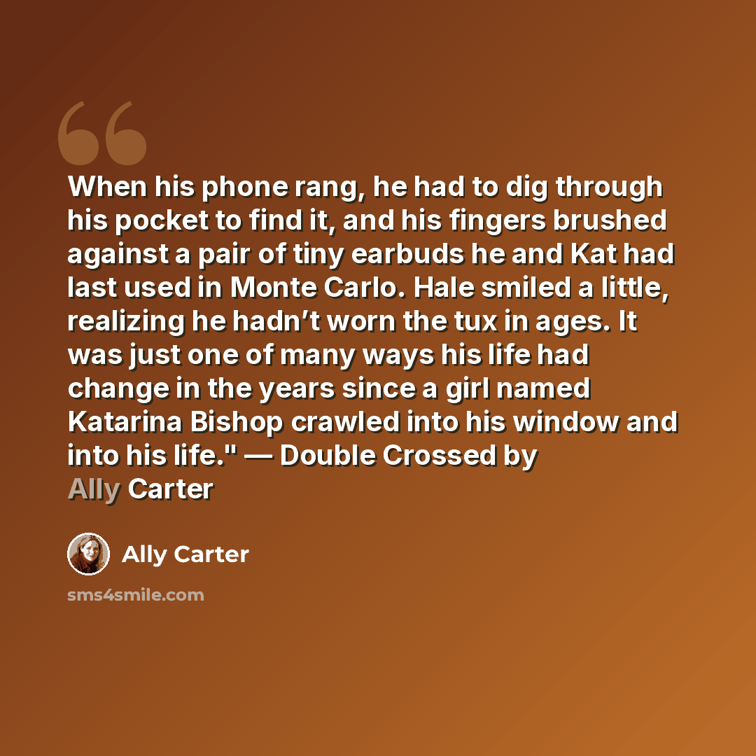 “When his phone rang, he had to dig through his pocket to find it, and his fingers brushed against a pair of tiny earbuds he and Kat had last used in Monte Carlo. Hale smiled a little, realizing he hadn’t worn the tux in ages. It was just one of many ways his life had change in the years since a…” quote by Ally Carter