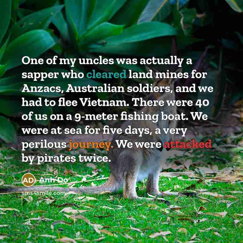 “One of my uncles was actually a sapper who cleared land mines for Anzacs, Australian soldiers, and we had to flee Vietnam. There were 40 of us on a 9-meter fishing boat. We were at sea for five days, a very perilous journey. We were attacked by pirates twice.” quote by Anh Do
