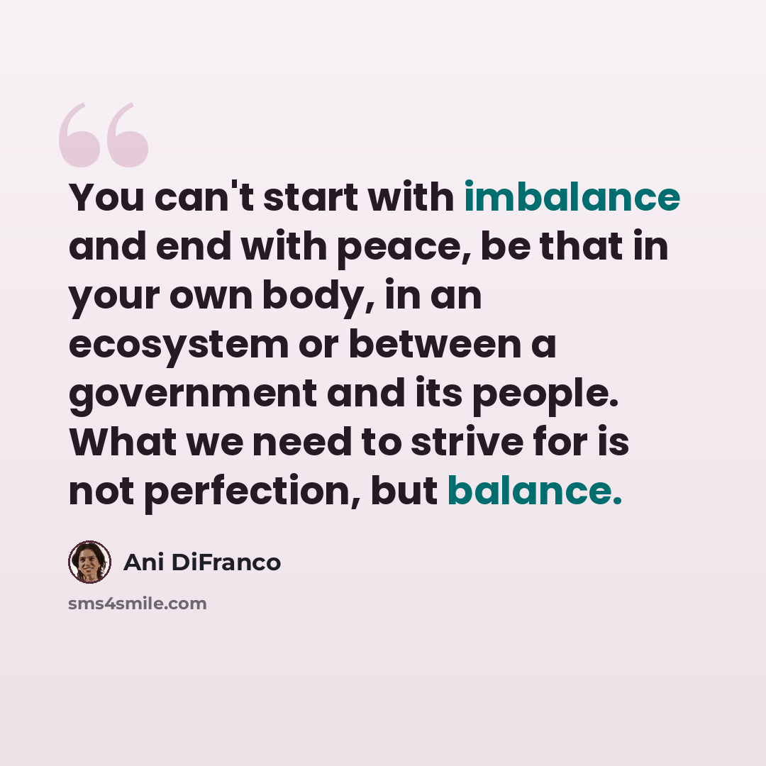“You can't start with imbalance and end with peace, be that in your own body, in an ecosystem or between a government and its people. What we need to strive for is not perfection, but balance.” quote by Ani DiFranco
