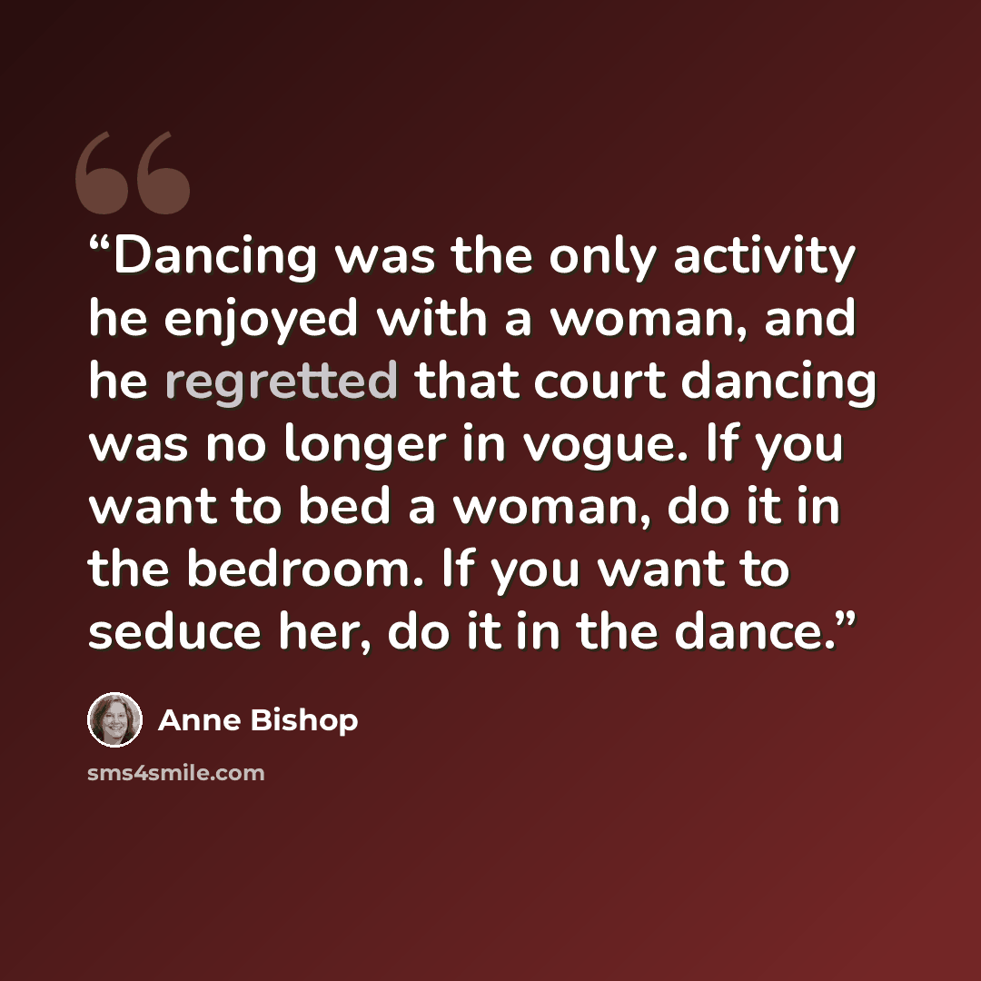 “Dancing was the only activity he enjoyed with a woman, and he regretted that court dancing was no longer in vogue. If you want to bed a woman, do it in the bedroom. If you want to seduce her, do it in the dance.” quote by Anne Bishop