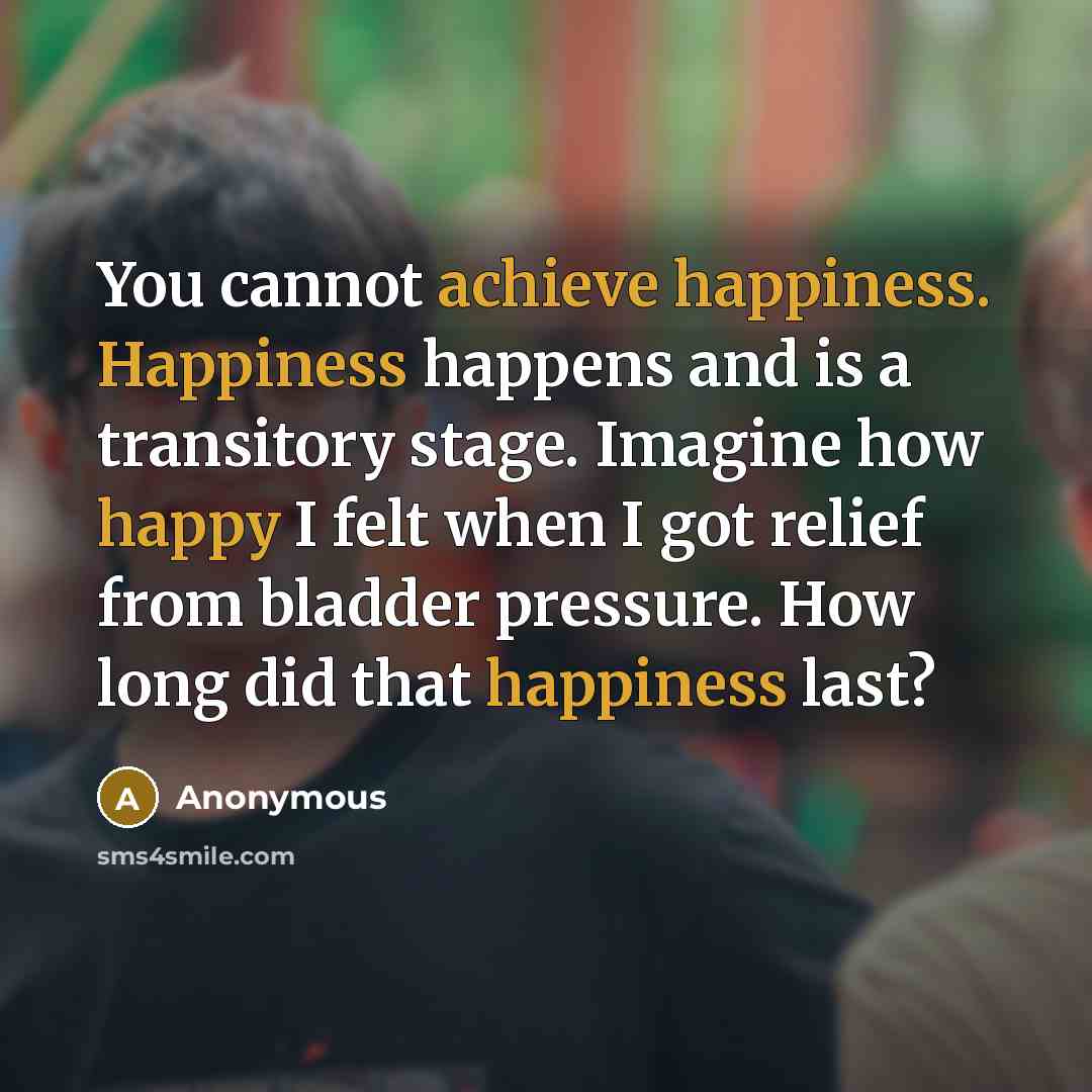 “You cannot achieve happiness. Happiness happens and is a transitory stage. Imagine how happy I felt when I got relief from bladder pressure. How long did that happiness last?” quote by Anonymous