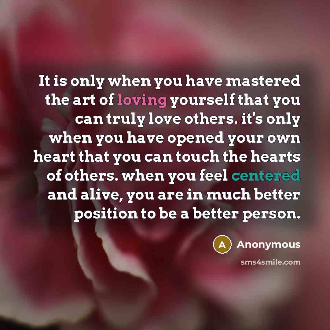 “It is only when you have mastered the art of loving yourself that you can truly love others. it's only when you have opened your own heart that you can touch the hearts of others. when you feel centered and alive, you are in much better position to be a better person.” quote by Anonymous